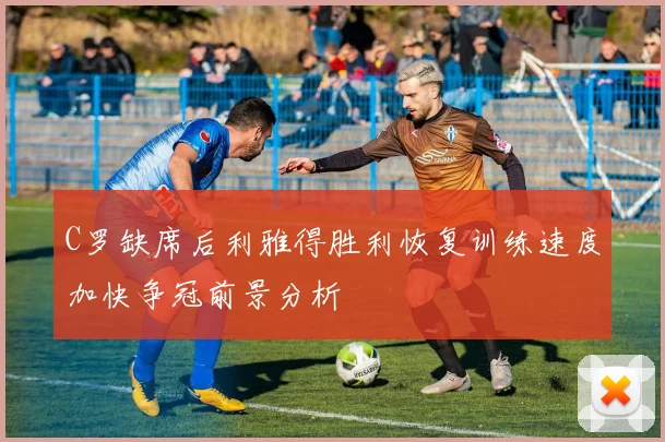 C罗缺席后利雅得胜利恢复训练速度加快争冠前景分析